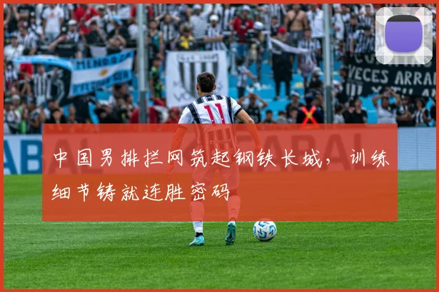 中国男排拦网筑起钢铁长城，训练细节铸就连胜密码