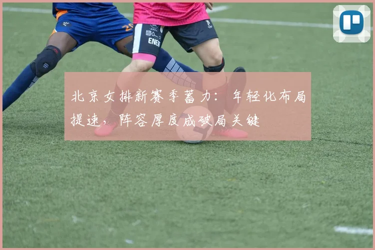 北京女排新赛季蓄力：年轻化布局提速，阵容厚度成破局关键
