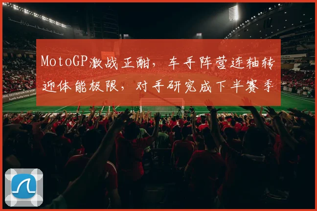 MotoGP激战正酣，车手阵营连轴转迎体能极限，对手研究成下半赛季转折点