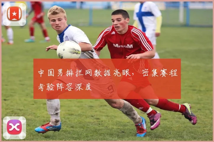 中国男排拦网数据亮眼，密集赛程考验阵容深度