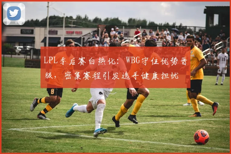 LPL季后赛白热化：WBG守住优势晋级，密集赛程引发选手健康担忧