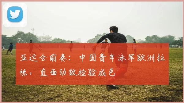 亚运会前奏：中国青年泳军欧洲拉练，直面劲敌检验成色