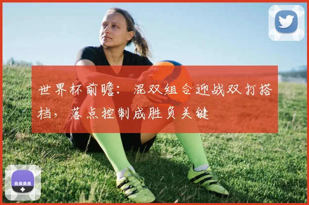 世界杯前瞻：混双组合迎战双打搭档，落点控制成胜负关键