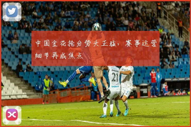 中国金花抢分势头正猛，赛事运营细节再成焦点