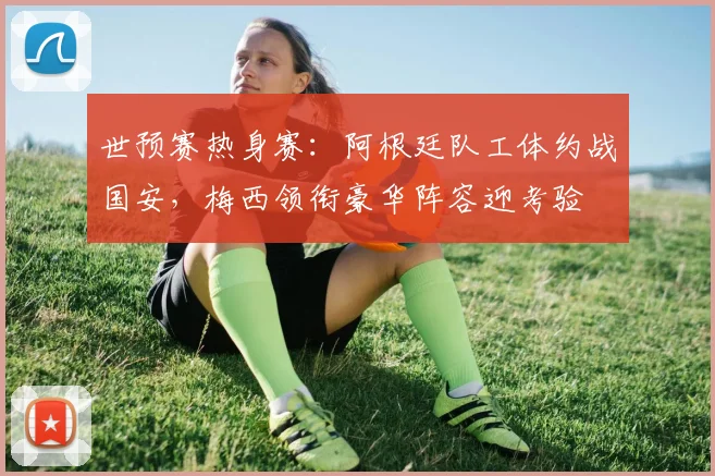 世预赛热身赛：阿根廷队工体约战国安，梅西领衔豪华阵容迎考验