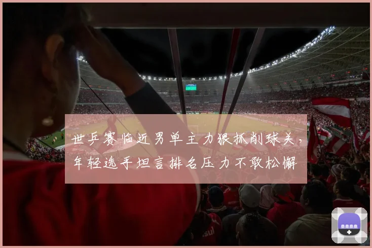 世乒赛临近男单主力狠抓削球关，年轻选手坦言排名压力不敢松懈
