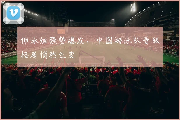 仰泳组强势爆发，中国游泳队晋级格局悄然生变