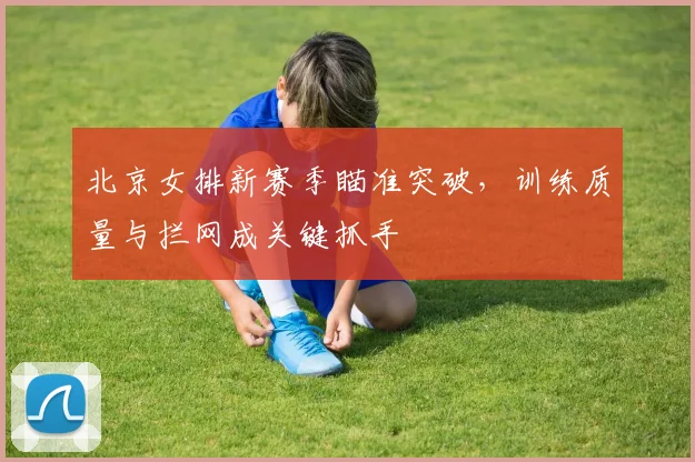 北京女排新赛季瞄准突破，训练质量与拦网成关键抓手