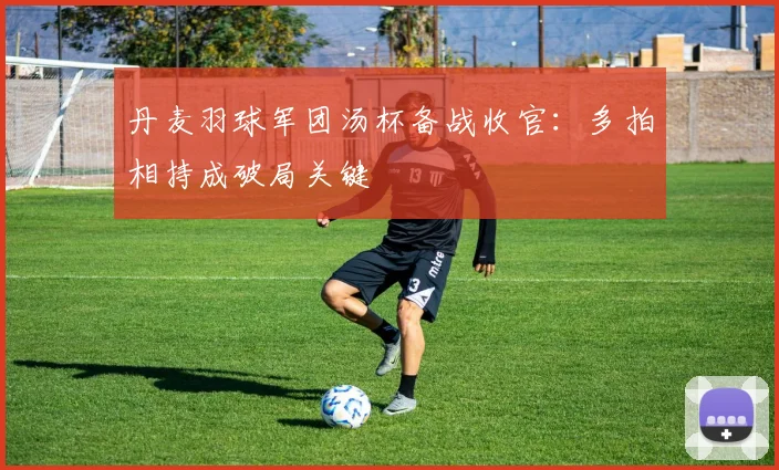 丹麦羽球军团汤杯备战收官：多拍相持成破局关键
