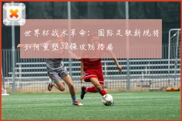 世界杯战术革命：国际足联新规将如何重塑32强攻防格局
