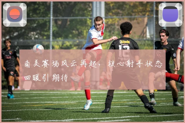 南美赛场风云再起，核心射手状态回暖引期待
