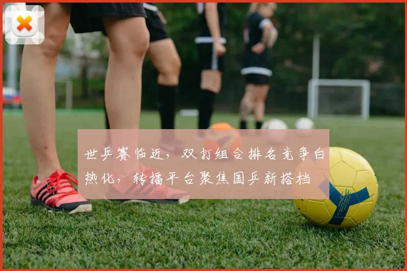 世乒赛临近，双打组合排名竞争白热化，转播平台聚焦国乒新搭档
