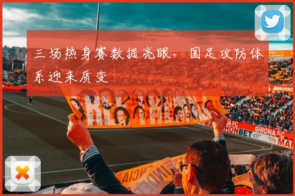 三场热身赛数据亮眼，国足攻防体系迎来质变