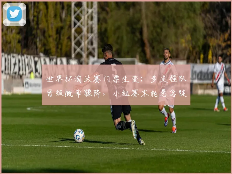 世界杯淘汰赛门票生变：多支强队晋级概率骤降，小组赛末轮悬念陡增