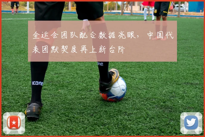 全运会团队配合数据亮眼，中国代表团默契度再上新台阶