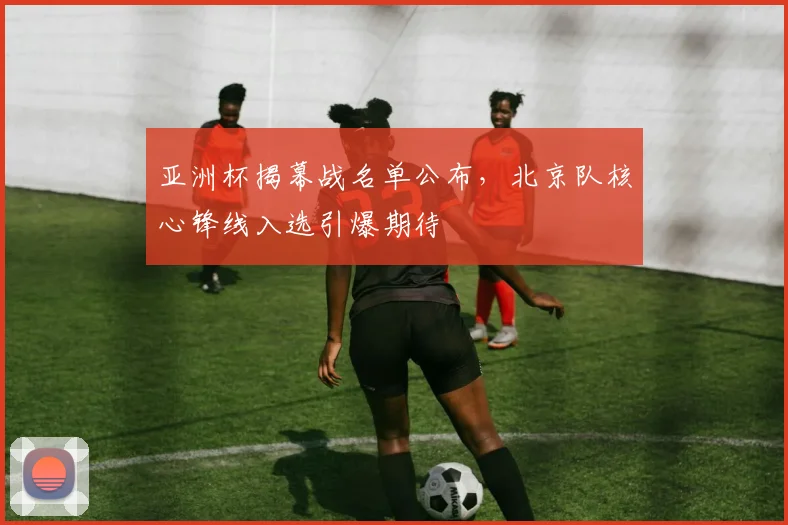 亚洲杯揭幕战名单公布，北京队核心锋线入选引爆期待
