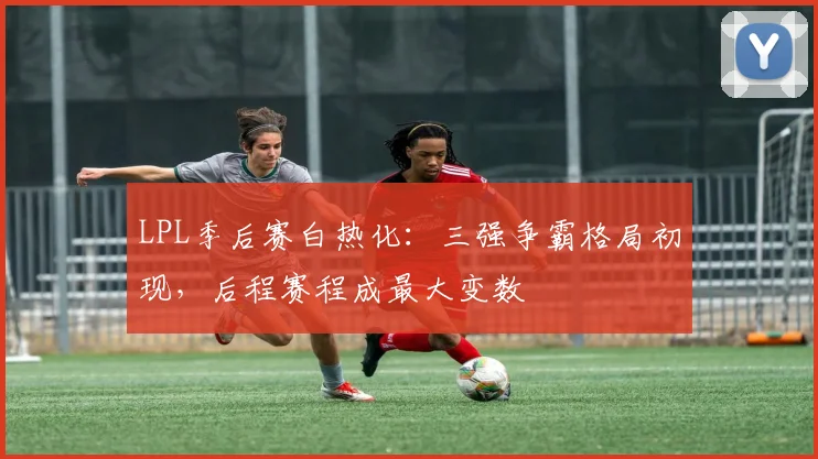 LPL季后赛白热化：三强争霸格局初现，后程赛程成最大变数