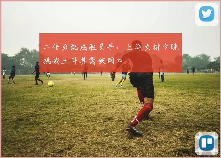 二传分配成胜负手，上海女排今晚挑战土耳其需破网口