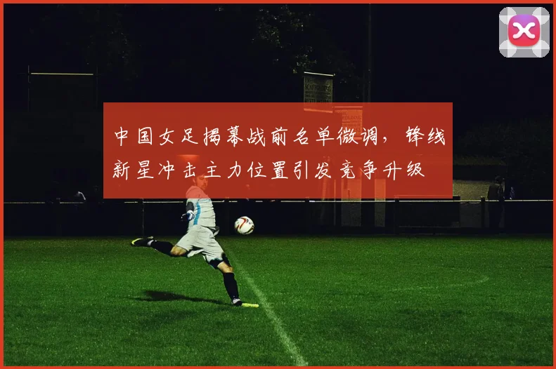 中国女足揭幕战前名单微调，锋线新星冲击主力位置引发竞争升级