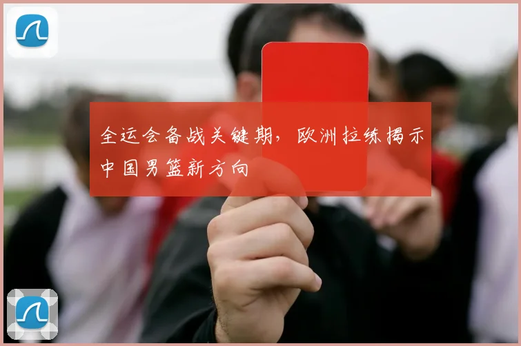 全运会备战关键期，欧洲拉练揭示中国男篮新方向