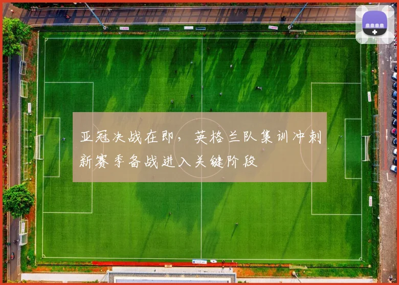 亚冠决战在即，英格兰队集训冲刺新赛季备战进入关键阶段