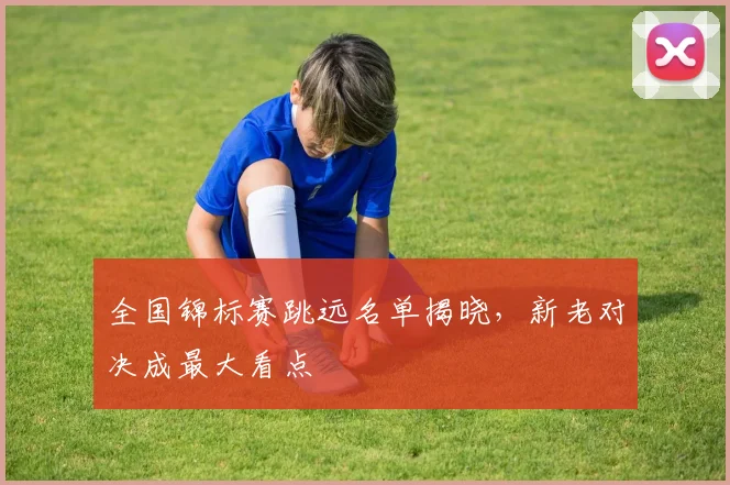 全国锦标赛跳远名单揭晓，新老对决成最大看点