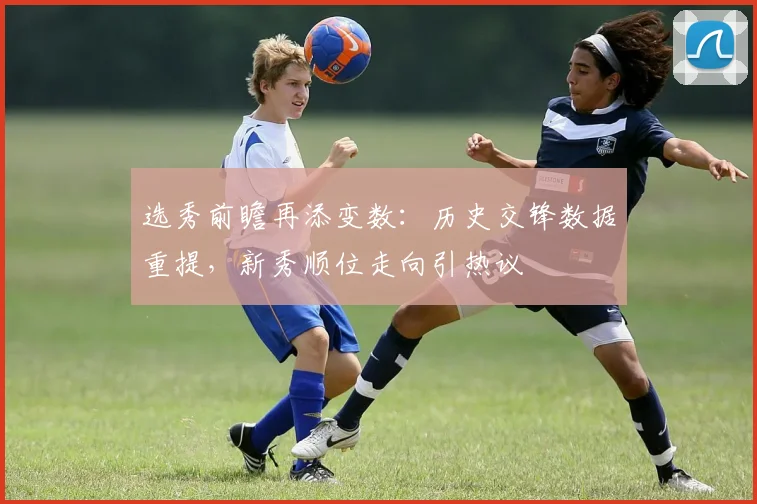 选秀前瞻再添变数：历史交锋数据重提，新秀顺位走向引热议
