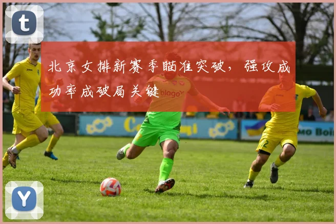 北京女排新赛季瞄准突破，强攻成功率成破局关键