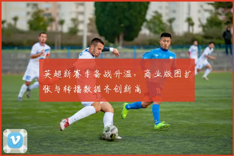 英超新赛季备战升温，商业版图扩张与转播数据齐创新高