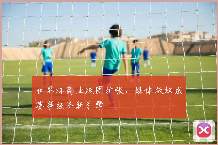 世界杯商业版图扩张，媒体版权成赛事经济新引擎