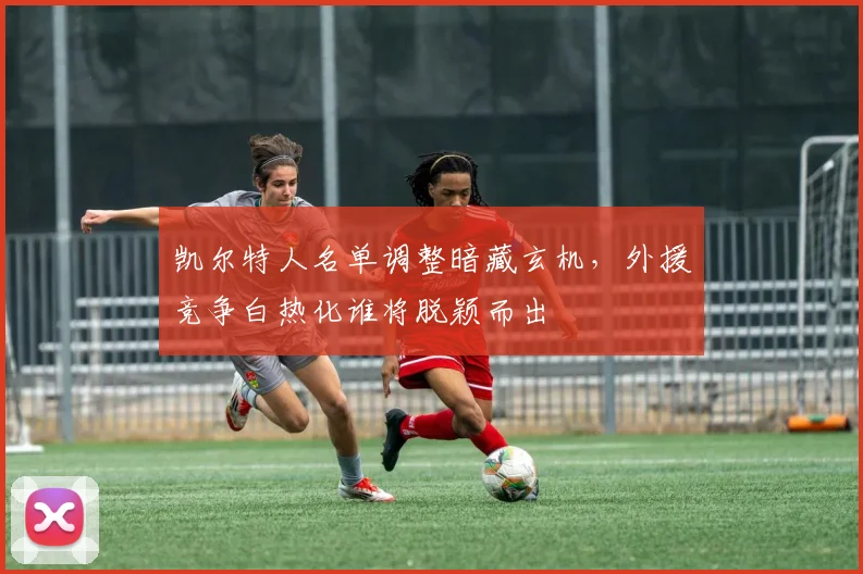 凯尔特人名单调整暗藏玄机，外援竞争白热化谁将脱颖而出