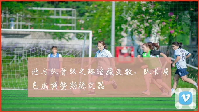 地方队晋级之路暗藏变数，队长角色成调整期稳定器