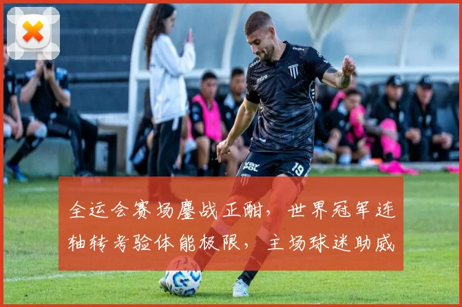 全运会赛场鏖战正酣，世界冠军连轴转考验体能极限，主场球迷助威声浪或成关键变量