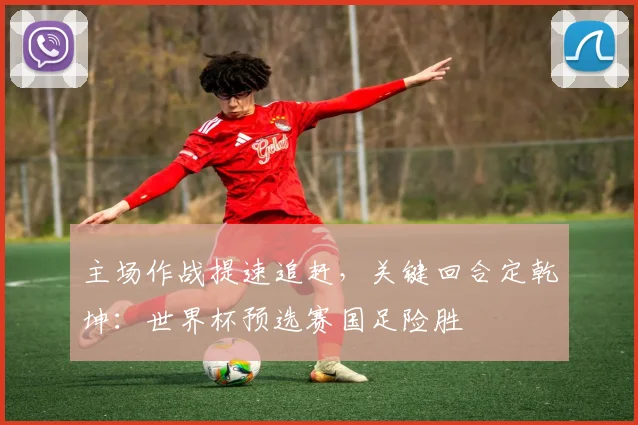 主场作战提速追赶，关键回合定乾坤：世界杯预选赛国足险胜