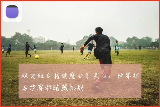 双打组合持续磨合引关注，世界杯后续赛程暗藏挑战