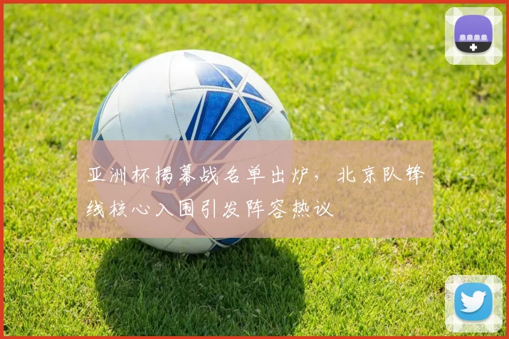 亚洲杯揭幕战名单出炉，北京队锋线核心入围引发阵容热议