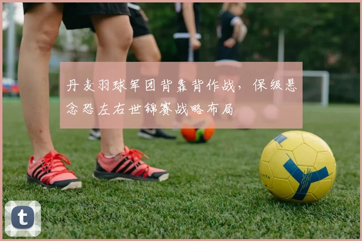 丹麦羽球军团背靠背作战，保级悬念恐左右世锦赛战略布局