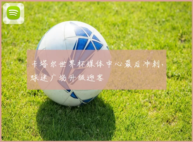 卡塔尔世界杯媒体中心最后冲刺，球迷广场升级迎客