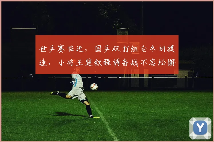 世乒赛临近，国乒双打组合冬训提速，小将王楚钦强调备战不容松懈