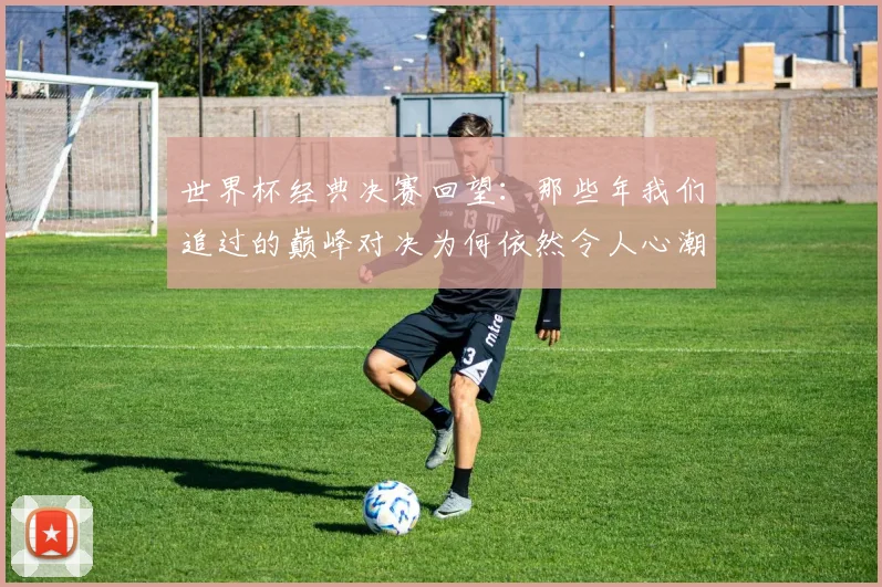 世界杯经典决赛回望：那些年我们追过的巅峰对决为何依然令人心潮澎湃