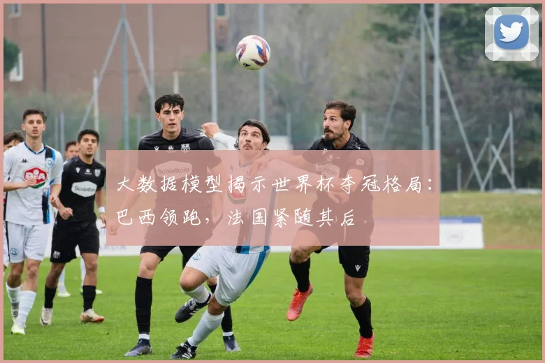 大数据模型揭示世界杯夺冠格局：巴西领跑，法国紧随其后