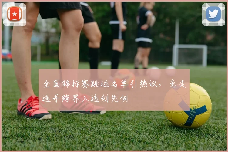 全国锦标赛跳远名单引热议，竞走选手跨界入选创先例