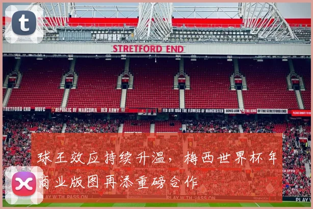 球王效应持续升温，梅西世界杯年商业版图再添重磅合作