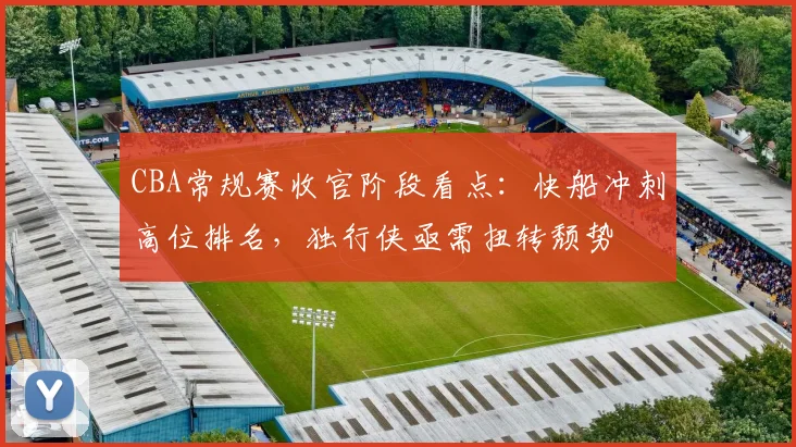 CBA常规赛收官阶段看点：快船冲刺高位排名，独行侠亟需扭转颓势