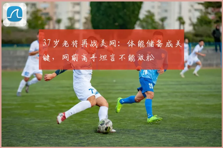 37岁老将再战美网：体能储备成关键，网前高手坦言不能放松