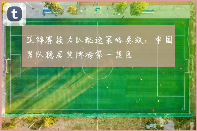 亚锦赛接力队配速策略奏效，中国男队稳居奖牌榜第一集团